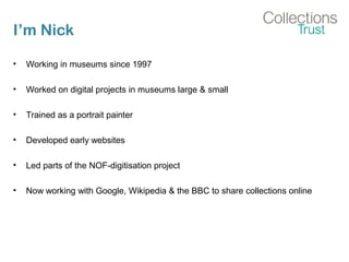 I’m Nick
• Working in museums since 1997
• Worked on digital projects in museums large & small
• Trained as a portrait painter
• Developed early websites
• Led parts of the NOF-digitisation project
• Now working with Google, Wikipedia & the BBC to share collections online
 