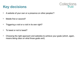 Key decisions
• A website of your own or a presence on other peoples’?
• Mobile first or second?
• Triggering a visit or a visit in its own right?
• To tweet or not to tweet?
• Choosing the right approach and websites to achieve your goals (which, again,
means being clear on what those goals are!)
 