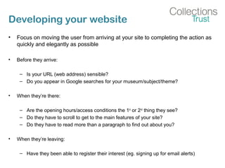 Developing your website
• Focus on moving the user from arriving at your site to completing the action as
quickly and elegantly as possible
• Before they arrive:
– Is your URL (web address) sensible?
– Do you appear in Google searches for your museum/subject/theme?
• When they’re there:
– Are the opening hours/access conditions the 1st
or 2nd
thing they see?
– Do they have to scroll to get to the main features of your site?
– Do they have to read more than a paragraph to find out about you?
• When they’re leaving:
– Have they been able to register their interest (eg. signing up for email alerts)
 