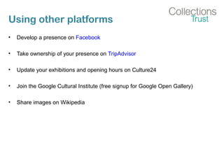 Using other platforms
• Develop a presence on Facebook
• Take ownership of your presence on TripAdvisor
• Update your exhibitions and opening hours on Culture24
• Join the Google Cultural Institute (free signup for Google Open Gallery)
• Share images on Wikipedia
 