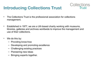 Introducing Collections Trust
• The Collections Trust is the professional association for collections
management.
• Established in 1977, we are a UK-based charity working with museums,
libraries, galleries and archives worldwide to improve the management and
use of their collections.
• We do this by:
– Providing know-how
– Developing and promoting excellence
– Challenging existing practices
– Pioneering new ideas
– Bringing experts together.
 