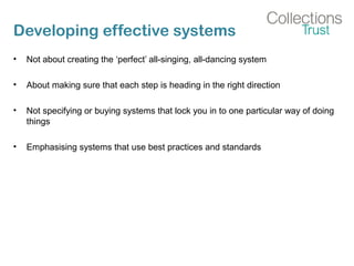 Developing effective systems
• Not about creating the ‘perfect’ all-singing, all-dancing system
• About making sure that each step is heading in the right direction
• Not specifying or buying systems that lock you in to one particular way of doing
things
• Emphasising systems that use best practices and standards
 