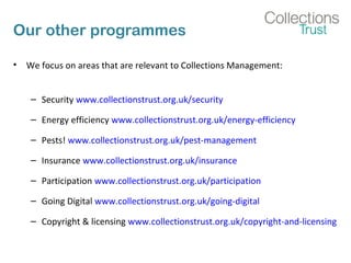 Our other programmes
• We focus on areas that are relevant to Collections Management:
– Security www.collectionstrust.org.uk/security
– Energy efficiency www.collectionstrust.org.uk/energy-efficiency
– Pests! www.collectionstrust.org.uk/pest-management
– Insurance www.collectionstrust.org.uk/insurance
– Participation www.collectionstrust.org.uk/participation
– Going Digital www.collectionstrust.org.uk/going-digital
– Copyright & licensing www.collectionstrust.org.uk/copyright-and-licensing
 