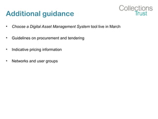 Additional guidance
• Choose a Digital Asset Management System tool live in March
• Guidelines on procurement and tendering
• Indicative pricing information
• Networks and user groups
 