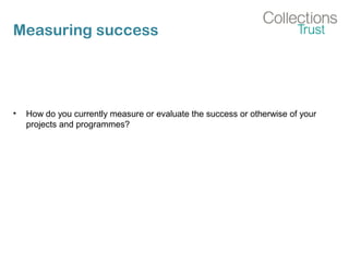 Measuring success
• How do you currently measure or evaluate the success or otherwise of your
projects and programmes?
 
