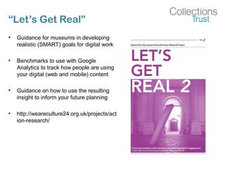 “Let’s Get Real”
• Guidance for museums in developing
realistic (SMART) goals for digital work
• Benchmarks to use with Google
Analytics to track how people are using
your digital (web and mobile) content
• Guidance on how to use the resulting
insight to inform your future planning
• http://weareculture24.org.uk/projects/act
ion-research/
 