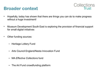 Broader context
• Hopefully, today has shown that there are things you can do to make progress
without a huge investment!
• Museum Development South East is exploring the provision of financial support
for small digital initiatives
• Other funding sources:
– Heritage Lottery Fund
– Arts Council England/Nesta Innovation Fund
– MA Effective Collections fund
– The Art Fund crowdfunding platform
 
