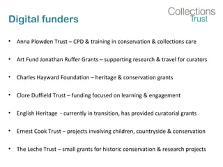 Digital funders
• Anna Plowden Trust – CPD & training in conservation & collections care
• Art Fund Jonathan Ruffer Grants – supporting research & travel for curators
• Charles Hayward Foundation – heritage & conservation grants
• Clore Duffield Trust – funding focused on learning & engagement
• English Heritage - currently in transition, has provided curatorial grants
• Ernest Cook Trust – projects involving children, countryside & conservation
• The Leche Trust – small grants for historic conservation & research projects
 