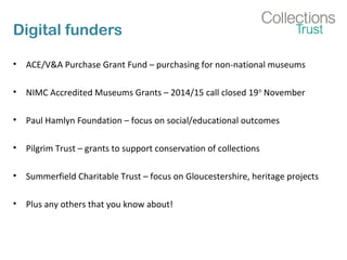 Digital funders
• ACE/V&A Purchase Grant Fund – purchasing for non-national museums
• NIMC Accredited Museums Grants – 2014/15 call closed 19th
November
• Paul Hamlyn Foundation – focus on social/educational outcomes
• Pilgrim Trust – grants to support conservation of collections
• Summerfield Charitable Trust – focus on Gloucestershire, heritage projects
• Plus any others that you know about!
 