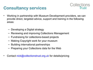 Consultancy services
• Working in partnership with Museum Development providers, we can
provide direct, targeted advice, support and training in the following
areas:
– Developing a Digital strategy
– Reviewing and improving Collections Management
– Fundraising for collections-based projects
– Making Copyright work for your museum
– Building international partnerships
– Preparing your Collections data for the Web
• Contact nick@collectionstrust.org.uk for details/pricing
 