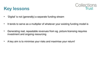 Key lessons
• ‘Digital’ is not (generally) a separate funding stream
• It tends to serve as a multiplier of whatever your existing funding model is
• Generating real, repeatable revenues from eg. picture licensing requires
investment and ongoing resourcing
• A key aim is to minimise your risks and maximise your return!
 