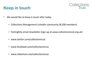 Keep in touch
• We would like to keep in touch after today
– Collections Management LinkedIn community (8,200 members)
– Fortnightly email newsletter (sign up at www.collectionstrust.org.uk)
– www.twitter.com/collectiontrust
– www.facebook.com/collectionstrust
– www.slideshare.net/collectionstrust
 