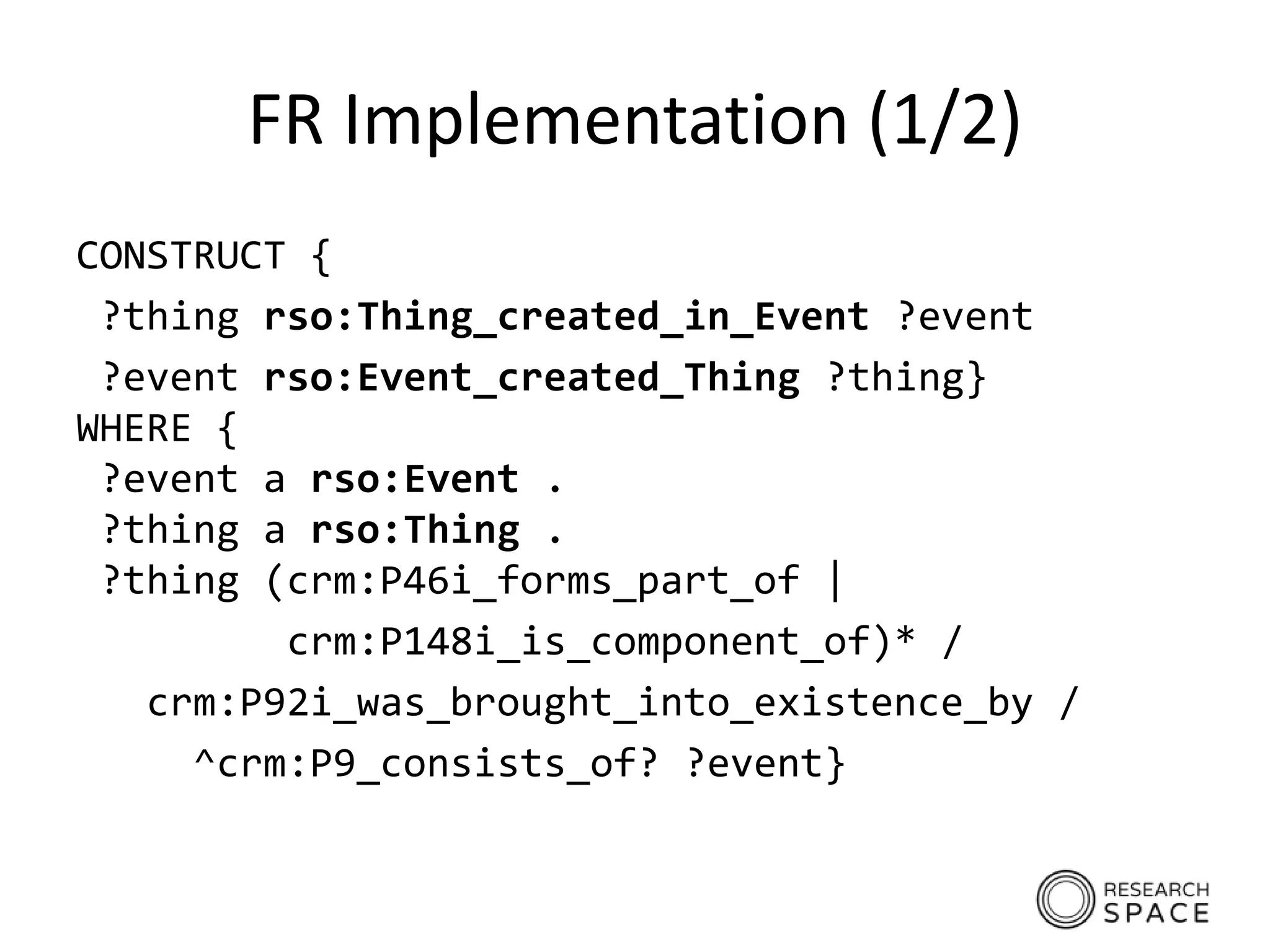 FR Implementation (1/2)
CONSTRUCT {
?thing rso:Thing_created_in_Event ?event
?event rso:Event_created_Thing ?thing}
WHERE {
?event a rso:Event .
?thing a rso:Thing .
?thing (crm:P46i_forms_part_of |
crm:P148i_is_component_of)* /
crm:P92i_was_brought_into_existence_by /
^crm:P9_consists_of? ?event}
 