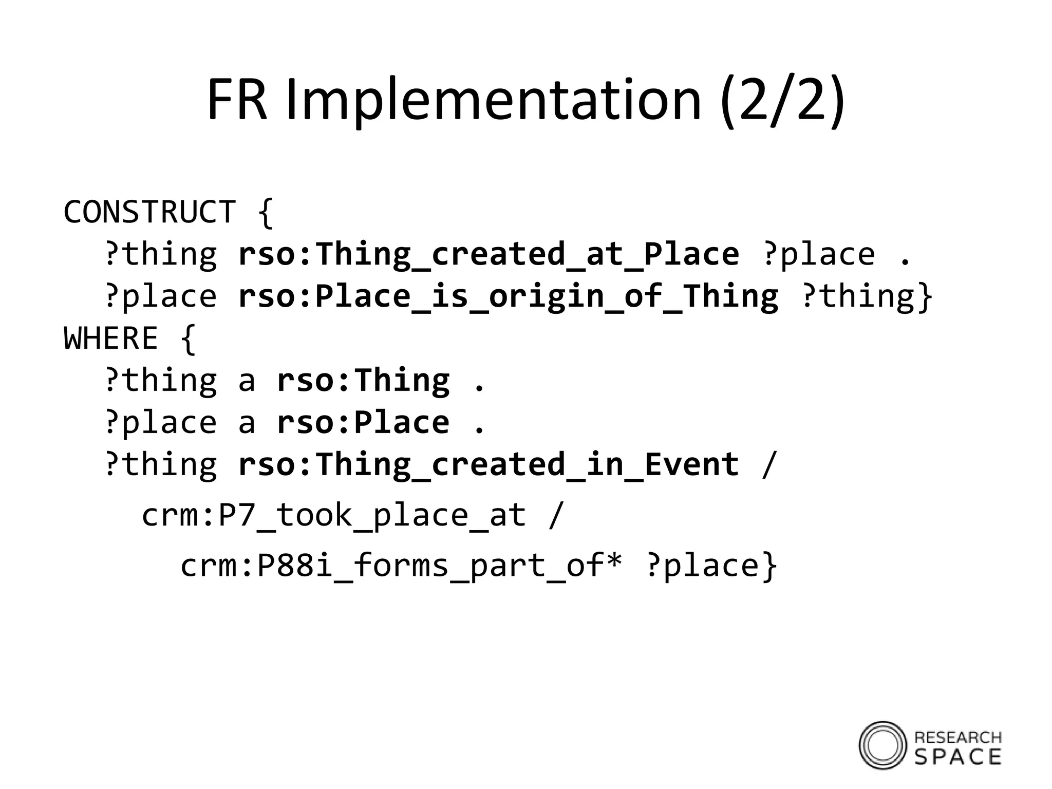 FR Implementation (2/2)
CONSTRUCT {
?thing rso:Thing_created_at_Place ?place .
?place rso:Place_is_origin_of_Thing ?thing}
WHERE {
?thing a rso:Thing .
?place a rso:Place .
?thing rso:Thing_created_in_Event /
crm:P7_took_place_at /
crm:P88i_forms_part_of* ?place}
 