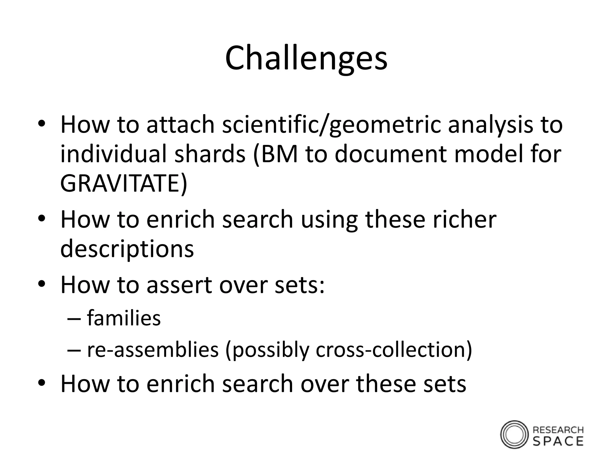 Challenges
• How to attach scientific/geometric analysis to
individual shards (BM to document model for
GRAVITATE)
• How to enrich search using these richer
descriptions
• How to assert over sets:
– families
– re-assemblies (possibly cross-collection)
• How to enrich search over these sets
 
