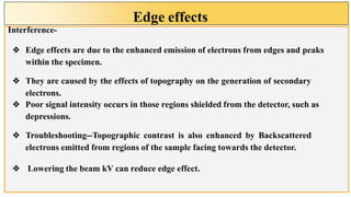Edge effects
Interference-
❖ Edge effects are due to the enhanced emission of electrons from edges and peaks
within the specimen.
❖ They are caused by the effects of topography on the generation of secondary
electrons.
❖ Poor signal intensity occurs in those regions shielded from the detector, such as
depressions.
❖ Troubleshooting--Topographic contrast is also enhanced by Backscattered
electrons emitted from regions of the sample facing towards the detector.
❖ Lowering the beam kV can reduce edge effect.
 