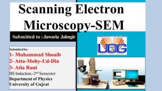 Scanning Electron
Microscopy-SEM
Submitted to :Jawaria Jahngir
Submitted by-
1- Muhammad Shoaib
2- Atta-Mohy-Ud-Din
3- Atia Rani
BS Induction.-2nd Semester
Department of Physics
University of Gujrat
 