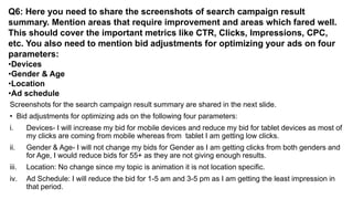 Q6: Here you need to share the screenshots of search campaign result
summary. Mention areas that require improvement and areas which fared well.
This should cover the important metrics like CTR, Clicks, Impressions, CPC,
etc. You also need to mention bid adjustments for optimizing your ads on four
parameters:
•Devices
•Gender & Age
•Location
•Ad schedule
Screenshots for the search campaign result summary are shared in the next slide.
• Bid adjustments for optimizing ads on the following four parameters:
i. Devices- I will increase my bid for mobile devices and reduce my bid for tablet devices as most of
my clicks are coming from mobile whereas from tablet I am getting low clicks.
ii. Gender & Age- I will not change my bids for Gender as I am getting clicks from both genders and
for Age, I would reduce bids for 55+ as they are not giving enough results.
iii. Location: No change since my topic is animation it is not location specific.
iv. Ad Schedule: I will reduce the bid for 1-5 am and 3-5 pm as I am getting the least impression in
that period.
 