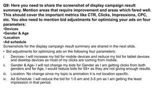 Q9: Here you need to share the screenshot of display campaign result
summary. Mention areas that require improvement and areas which fared well.
This should cover the important metrics like CTR, Clicks, Impressions, CPC,
etc. You also need to mention bid adjustments for optimizing your ads on four
parameters:
•Devices
•Gender & Age
•Location
•Ad schedule
Screenshots for the display campaign result summary are shared in the next slide.
• Bid adjustments for optimizing ads on the following four parameters:
i. Devices- I will increase my bid for mobile devices and reduce my bid for tablet devices
and desktop devices as most of my clicks are coming from mobile.
ii. Gender & Age- I will not change my bids for Gender as I am getting clicks from both
genders and for Age, I would reduce bids for 55+ as they are not giving enough results.
iii. Location: No change since my topic is animation it is not location specific.
iv. Ad Schedule: I will reduce the bid for 1-5 am and 3-5 pm as I am getting the least
impression in that period.
 
