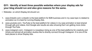 Q11: Identify at least three possible websites where your display ads for
your blog should run and also give reasons for the same.
• Websites on which Display Ad should run:
1. www.linkedin.com:-Linkedin is the best platform for B2B business and in my case topic is related to
animation so it is best for running Display Ads.
2. www.youtube.com:- YouTube is the best platform for videos in my case animation is best shared
through gifs and videos. And Google ads results are also showing that I am getting more clicks
through YouTube.
3. www.instagram.com:- Instagram is nowadays rising as one of the best platforms for creativity and
Artists and almost all animation studios like to directly connect through Instagram. It is one of the
best places to show Display Ads.
 