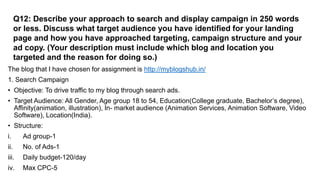 Q12: Describe your approach to search and display campaign in 250 words
or less. Discuss what target audience you have identified for your landing
page and how you have approached targeting, campaign structure and your
ad copy. (Your description must include which blog and location you
targeted and the reason for doing so.)
The blog that I have chosen for assignment is http://myblogshub.in/
1. Search Campaign
• Objective: To drive traffic to my blog through search ads.
• Target Audience: All Gender, Age group 18 to 54, Education(College graduate, Bachelor’s degree),
Affinity(animation, illustration), In- market audience (Animation Services, Animation Software, Video
Software), Location(India).
• Structure:
i. Ad group-1
ii. No. of Ads-1
iii. Daily budget-120/day
iv. Max CPC-5
 