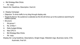 v. Bid Strategy-Max Clicks
• Ad copy:
Search Ad- Headlines, Description, final Url.
2. Display Campaign
• Objective: To drive traffic to my blog through display ads.
• Target Audience: No audience is selected as the Ad will show up to the audience searching for
related queries.
• Structure:
i. Ad group-1
ii. No. of Ads-1
iii. Daily budget-50/day
iv. Max CPC-5
v. Bid Strategy-Max Clicks
• Ad copy:
Display Ad- Long headlines, Descriptions, Single Image, Website's logo, Business name, CTA-
Automatic, final Url.
 