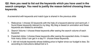 Q2: Here you need to list out the keywords which you have used in the
search campaign. You need to justify the reason behind choosing these
keywords.
A screenshot with keywords and match type is shared in the previous slide
1. Relevance: I choose 33 keywords with the help of a keyword planner and semrush. I
found these keywords relevant to my blog. My blog is based on animation and these
keywords are related to animation.
2. Search Volume: I choose these keywords after seeing the search volume of each
keyword.
3. Expected clicks: I choose these keywords after seeing the expected clicks. It means
how many clicks I can get in a day if I choose these keywords.
4. I did not include keywords whose bidding price is higher since our budget is less. So
according to instructions default bid is 5.
 