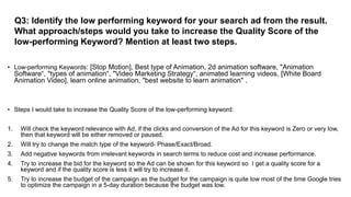 Q3: Identify the low performing keyword for your search ad from the result.
What approach/steps would you take to increase the Quality Score of the
low-performing Keyword? Mention at least two steps.
• Low-performing Keywords: [Stop Motion], Best type of Animation, 2d animation software, "Animation
Software“, "types of animation“, "Video Marketing Strategy“, animated learning videos, [White Board
Animation Video], learn online animation, "best website to learn animation" .
• Steps I would take to increase the Quality Score of the low-performing keyword:
1. Will check the keyword relevance with Ad, if the clicks and conversion of the Ad for this keyword is Zero or very low,
then that keyword will be either removed or paused.
2. Will try to change the match type of the keyword- Phase/Exact/Broad.
3. Add negative keywords from irrelevant keywords in search terms to reduce cost and increase performance.
4. Try to increase the bid for the keyword so the Ad can be shown for this keyword so I get a quality score for a
keyword and if the quality score is less it will try to increase it.
5. Try to increase the budget of the campaign as the budget for the campaign is quite low most of the time Google tries
to optimize the campaign in a 5-day duration because the budget was low.
 