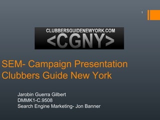 1




SEM- Campaign Presentation
Clubbers Guide New York
   Jarobin Guerra Gilbert
   DMMK1-C.9508
   Search Engine Marketing- Jon Banner
 
