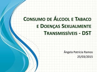 CONSUMO DE ÁLCOOL E TABACO
E DOENÇAS SEXUALMENTE
TRANSMISSÍVEIS - DST
Ângela Patrícia Ramos
25/03/2015
 