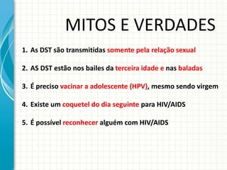 1. As DST são transmitidas somente pela relação sexual
2. AS DST estão nos bailes da terceira idade e nas baladas
3. É preciso vacinar a adolescente (HPV), mesmo sendo virgem
4. Existe um coquetel do dia seguinte para HIV/AIDS
5. É possível reconhecer alguém com HIV/AIDS
MITOS E VERDADES
 