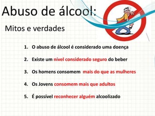 Abuso de álcool:
Mitos e verdades
1. O abuso de álcool é considerado uma doença
2. Existe um nível considerado seguro do beber
3. Os homens consomem mais do que as mulheres
4. Os Jovens consomem mais que adultos
5. É possível reconhecer alguém alcoolizado
 