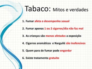 1. Fumar afeta o desempenho sexual
2. Fumar apenas 1 ou 2 cigarros/dia não faz mal
3. As crianças são menos afetadas a exposição
4. Cigarros aromáticos e Narguilé são inofensivos
5. Quem para de fumar pode engordar
6. Existe tratamento gratuito
Tabaco: Mitos e verdades
 