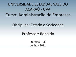UNIVERSIDADE ESTADUAL VALE DO
          ACARAÚ - UVA
Curso: Administração de Empresas

   Disciplina: Estado e Sociedade

        Professor: Ronaldo
             Itarema – CE
             Junho - 2011
 