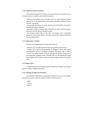 10
3.1.3.3- Órgãos de cobertura da semente
São acessórios dispensáveis em muitos casos, pois normalmente o sulco fecha-se por si
só, sendo, no entanto, os sistemas mais utilizados os seguintes:
- cadeias de elos rebocados, que é uma cadeia com 2 ou 3 anéis metálicos de grande
diâmetro (10 a 12 cm), atrelada atrás de cada órgão de enterramento obrigando a terra a
cair sobre o sulco aberto;
- tupias verticais, formadas por um ou dois dentes de aço circular flexíveis, que trabalham
superficialmente atrás de cada linha;
- grade ligeira, atrelada ou montada atrás do semeador, que sendo muito leve igualiza a
superfície do solo sem alterar a colocação dos grãos;
- rolo individual colocado atrás de cada linha que assegura mais a compactação
localizada do solo do que a cobertura da semente; este acessório utiliza-se sobretudo na
sementeira da beterraba.
3.1.4- Ligação tractor - semeador
Conforme o tipo de ligação tractor - semeador estes podem ser:
- rebocados, que é a solução geralmente utilizada nos aparelhos de grande largura;
- montados, que é a fórmula mais generalizada nos semeadores médios dada a grande
maneabilidade do conjunto e a facilidade de transporte; esta solução exige, no entanto,
um tractor, com sistema hidráulico de grande capacidade de elevação e peso para não
haver desequilíbrio longitudinal quando o semeador está no ar. Na realidade esta solução
é semi-montada pois em trabalho, o peso do semeador repousa sobre as suas próprias
rodas.
3.1.5- Órgãos anexos
Os órgãos anexos têm como principal objectivo complementar o trabalho dos elementos
anteriores e facilitar o trabalho de sementeira.
3.1.5.1- Elevação dos órgãos de enterramento
É um dispositivo indispensável nos semeadores rebocados, uma vez que nos montados
pode elevar-se o conjunto utilizando o hidráulico do tractor. O sistema pode ser:
- manual
- mecânico
- hidráulico.
 