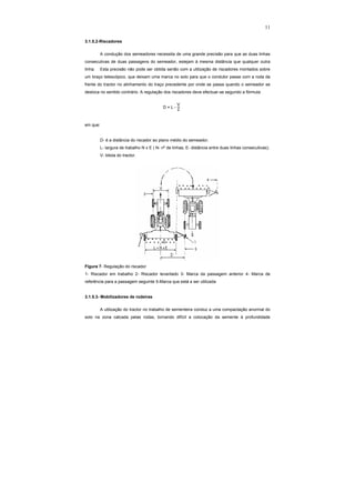 11
3.1.5.2-Riscadores
A condução dos semeadores necessita de uma grande precisão para que as duas linhas
consecutivas de duas passagens do semeador, estejam à mesma distância que qualquer outra
linha. Esta precisão não pode ser obtida senão com a utilização de riscadores montados sobre
um braço telescópico, que deixam uma marca no solo para que o condutor passe com a roda da
frente do tractor no alinhamento do traço precedente por onde se passa quando o semeador se
desloca no sentido contrário. A regulação dos riscadores deve efectuar-se segundo a fórmula:
D = L -
V
2
em que:
D- é a distância do riscador ao plano médio do semeador;
L- largura de trabalho N x E ( N- nº de linhas; E- distância entre duas linhas consecutivas);
V- bitola do tractor.
Figura 7- Regulação do riscador
1- Riscador em trabalho 2- Riscador levantado 3- Marca da passagem anterior 4- Marca de
referência para a passagem seguinte 5-Marca que está a ser utilizada
3.1.5.3- Mobilizadores de rodeiras
A utilização do tractor no trabalho de sementeira conduz a uma compactação anormal do
solo na zona calcada pelas rodas, tornando difícil a colocação da semente à profundidade
 
