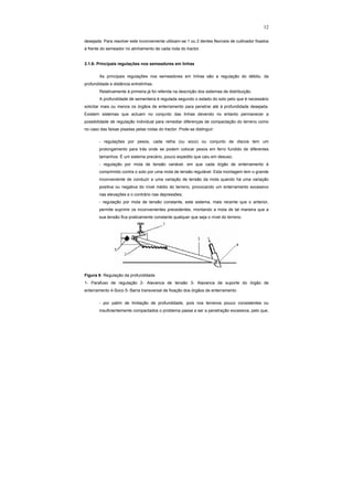 12
desejada. Para resolver este inconveniente utilizam-se 1 ou 2 dentes flexíveis de cultivador fixados
à frente do semeador no alinhamento de cada roda do tractor.
3.1.6- Principais regulações nos semeadores em linhas
As principais regulações nos semeadores em linhas são a regulação do débito, da
profundidade e distância entrelinhas.
Relativamente à primeira já foi referida na descrição dos sistemas de distribuição.
A profundidade de sementeira é regulada segundo o estado do solo pelo que é necessário
solicitar mais ou menos os órgãos de enterramento para penetrar até à profundidade desejada.
Existem sistemas que actuam no conjunto das linhas devendo no entanto permanecer a
possibilidade de regulação individual para remediar diferenças de compactação do terreno como
no caso das faixas pisadas pelas rodas do tractor. Pode-se distinguir:
- regulações por pesos, cada relha (ou soco) ou conjunto de discos tem um
prolongamento para trás onde se podem colocar pesos em ferro fundido de diferentes
tamanhos. É um sistema precário, pouco expedito que caiu em desuso;
- regulação por mola de tensão variável, em que cada órgão de enterramento é
comprimido contra o solo por uma mola de tensão regulável. Esta montagem tem o grande
inconveniente de conduzir a uma variação de tensão da mola quando há uma variação
positiva ou negativa do nível médio do terreno, provocando um enterramento excessivo
nas elevações e o contrário nas depressões;
- regulação por mola de tensão constante, este sistema, mais recente que o anterior,
permite suprimir os inconvenientes precedentes, montando a mola de tal maneira que a
sua tensão fica praticamente constante qualquer que seja o nível do terreno.
Figura 8- Regulação da profundidade
1- Parafuso de regulação 2- Alavanca de tensão 3- Alavanca de suporte do órgão de
enterramento 4-Soco 5- Barra transversal de fixação dos órgãos de enterramento
- por patim de limitação de profundidade, pois nos terrenos pouco consistentes ou
insuficientemente compactados o problema passa a ser a penetração excessiva, pelo que,
 