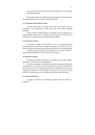 13
para o evitar, utiliza-se em cada relha um patim de altura regulável que limita a penetração
à profundidade pretendida.
Relativamente à distância das entrelinhas esta regulação obtem-se por deslocação lateral
dos órgãos de enterramento ao longo da barra transversal de fixação.
3.1.7- Manutenção dos semeadores em linhas
Como para qualquer alfaia, a manutenção deve começar por uma limpeza a fundo e a
possibilidade do seu parqueamento em local coberto, pelo menos durante imobilização
prolongada.
Durante o trabalho é necessário assegurar a lubrificação de todas as articulações, com
especial incidência nos discos, pois é a presença de massa consistente no seu eixo que evita a
introdução de terra susceptível de acelerar consideravelmente o desgaste.
3.1.8- Condução em trabalho
A velocidade de trabalho não deve exceder os 8 Km/h e as cabeceiras devem ser
suficientemente limpas, para permitir a colocação do semeador em linha antes de começar a
semear; a sementeira deve começar pelas cabeceiras antes portanto que o solo seja compactado.
A potência de tracção necessária é aproximadamente 10 cv por metro de largura e a
superfície horária trabalhada de 0,3 a 0,5 ha/h ainda por metro de largura.
3.2- Semeadores monogrão
Os semeadores monogrão permitem obter uma repartição, na linha, de grãos isolados e
separados por uma distância o mais constante possível.
Para obter estes resultados os distribuidores de semente dos semeadores monogrão são
concebidos de modo a conduzirem os grãos individualmente uns a seguir aos outros devendo a
altura de queda livre ser o mais reduzida possível para evitar o reagrupamento o que conduz à
concepção de semeadores de corpos separados e muito baixos para cada linha; os tubos
condutores da semente são muito curtos não aparecendo mesmo em algumas das marcas.
3.2.1- Órgãos de distribuição
Os órgãos de distribuição nos semeadores monogrão podem ser mecânicos ou
pneumáticos:
 