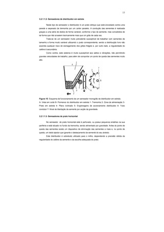 15
3.2.1.1.2- Semeadores de distribuidor em estrela
Neste tipo de semeador o distribuidor é um prato oblíquo que está encostado contra uma
parede e separado da tremonha por um carter paralelo. A condução das sementes é realizada
graças a uma série de dedos de forma variável, conforme o tipo de semente, mas concebidos de
tal forma que não arrastem teoricamente mais que um grão de cada vez.
Trata-se de um semeador muito polivalente susceptível de trabalhar com sementes de
tamanho e forma muito variável utilizando o prato correspondente; sendo a distribuição livre não
acarreta qualquer risco de esmagamento dos grãos frágeis e, por outro lado, a regularidade do
calibre é secundária.
Como contra, este sistema é muito susceptível aos saltos e vibrações, não permitindo
grandes velocidades de trabalho, para além de comportar um ponto de queda das sementes muito
alto.
Figura 10- Esquema de funcionamento de um semeador monogrão de distribuidor em estrela.
A- Vista em corte B- Pormenor do distribuidor em estrela 1- Tremonha 2- Zona de alimentação 3-
Prato em estrela 4- Plano inclinado 5- Engrenagens de accionamento distribuidor 6- Tubo
condutor 7- Nível de libertação da semente por acção da gravidade.
3.2.1.1.3- Semeadores de prato horizontal
No semeador de prato horizontal este é perfurado, ou possui pequenos entalhes na sua
periferia e está situado no fundo da tremonha, sendo alimentado por gravidade. Antes do ponto de
queda das sementes existe um dispositivo de eliminação das sementes a mais e, no ponto de
queda, um dedo ejector que garante o destacamento da semente do seu alvéolo.
Este distribuidor é sobretudo utilizado para o milho, dependendo a precisão obtida da
regularidade do calibre da semente e da escolha adequada do prato.
 