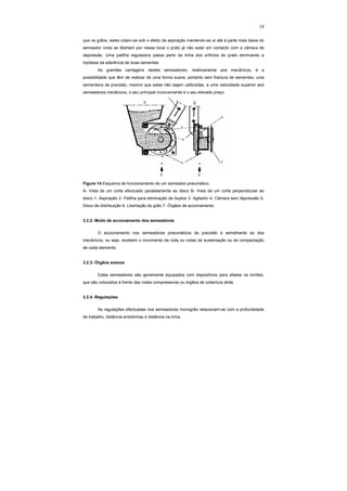 18
que os grãos, estes colam-se sob o efeito da aspiração mantendo-se aí até à parte mais baixa do
semeador onde se libertam por nesse local o prato já não estar em contacto com a câmara de
depressão. Uma patilha reguladora passa perto da linha dos orifícios do prato eliminando a
hipótese da aderência de duas sementes.
As grandes vantagens destes semeadores, relativamente aos mecânicos, é a
possibilidade que têm de realizar de uma forma suave, portanto sem fractura de sementes, uma
sementeira de precisão, mesmo que estas não sejam calibradas, a uma velocidade superior aos
semeadores mecânicos; o seu principal inconveniente é o seu elevado preço.
Figura 14-Esquema de funcionamento de um semeador pneumático.
A- Vista de um corte efectuado paralelamente ao disco B- Vista de um corte perpendicular ao
disco 1- Aspiração 2- Patilha para eliminação de duplos 3- Agitador 4- Câmara sem depressão 5-
Disco de distribuição 6- Libertação do grão 7- Órgãos de accionamento.
3.2.2- Modo de accionamento dos semeadores
O accionamento nos semeadores pneumáticos de precisão é semelhante ao dos
mecânicos, ou seja, recebem o movimento da roda ou rodas de sustentação ou de compactação
de cada elemento.
3.2.3- Órgãos anexos
Estes semeadores são geralmente equipados com dispositivos para afastar os torrões,
que são colocados à frente das rodas compressoras ou órgãos de cobertura atrás.
3.2.4- Regulações
As regulações efectuadas nos semeadores monogrão relacionam-se com a profundidade
de trabalho, distância entrelinhas e distância na linha.
 