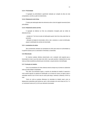 19
3.2.4.1- Profundidade
A regulação da profundidade é geralmente realizada por variação da altura da roda
compactadora, da relha ou patim de enterramento.
3.2.4.2- Afastamento entre linhas
É obtido pela deslocação lateral dos elementos sobre a barra de ligação transversal (barra
porta-alfaias).
3.2.4.3- Afastamento dentro da linha
A regulação da distância na linha nos semeadores monogrão pode ser obtida de
diferentes formas:
- variação do nº de furos do prato de distribuição (quanto mais furos mais juntas ficam as
sementes)
- alteração da relação de transmissão, entre a roda condutora e o prato de distribuição,
graças à substituição dos carretos de transmissão.
3.2.5- Localizadores de adubo
São correntemente utilizados nos semeadores de milho para colocar em profundidade ou
à superfície adubos puros ou associados a herbicidas ou insecticidas.
3.2.6- Manutenção
Os mesmos cuidados referidos anteriormente, com a atenção muito especial para a
transmissão de modo a que não exista muito atrito o que pode acarretar o deslizamento da roda
motriz por falta de aderência suficiente para movimentar o conjunto devido à má lubrificação.
3.2.7- Condução em trabalho
Como nos semeadores em linhas clássicos deverá começar-se por semear as cabeceiras
antes que estas estejam compactadas.
Para obter uma sementeira regular, a escolha da velocidade de trabalho é essencial e
muito variável segundo os sistemas de distribuição ou as marcas em causa; em alguns casos a
velocidade máxima é de 4-5 Km/h mas em outros pode atingir, mantendo a eficiência, 8 Km/h ou
mais.
Tendo em conta as grandes diferenças de velocidade de trabalho assim como os
afastamentos pretendidos pode estimar-se, para o milho semeado com entre linhas de 0,8 a 1 m
um rendimento horário de 0,3 a 0,6 ha por elemento de semeador.
 