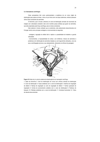 20
3.3- Semeadores centrífugos
Estes semeadores têm como particularidade a existência de um único órgão de
distribuição para todas as linhas, e não um por linha como nos tipos anteriores, embora possuam
vários tubos condutores de sementes.
A tremonha, que é circular, alimenta um cone de distribuição animado de movimento de
rotação com velocidade constante; este cone invertido possui alhetas que guiam as sementes,
que são projectadas pela força centrífuga, para os tubos condutores.
Este sistema é menos utilizado que os anteriores, são praticamente desconhecidos em
Portugal, tendo como principais vantagens e inconvenientes os seguintes:
- vantagens, regulação do débito fácil e rápida e a possibilidade de trabalhar a grande
velocidade;
- inconvenientes, a impossibilidade de utilizar, com eficiência, mistura de sementes e
problemas com distribuição de sementes tratadas ou com tegumentos delicados, uma vez
que a centrifugação provoca o seu destacamento, obturando os orifícios de passagem.
Figura 15-Vista de um corte do sistema de distribuição de um semeador centrífugo.
1- Base da tremonha 2- Anel de distribuição em coroa com orifícios verticais de distribuição
3- Cone de distribuição 4- Facas solidárias com o cone de distribuição 5- Abertura de regulação
de débito 6- Rampa de regulação ou cone de regulação do débito 7- Tambor graduado de
regulação 8- Correia de accionamento solidária com o cone de distribuição 9- Parafuso de
bloqueio 10- Palhetas solidárias com o cone de distribuição 11- Condutas horizontais 12- Tubos
de descida das sementes.
 