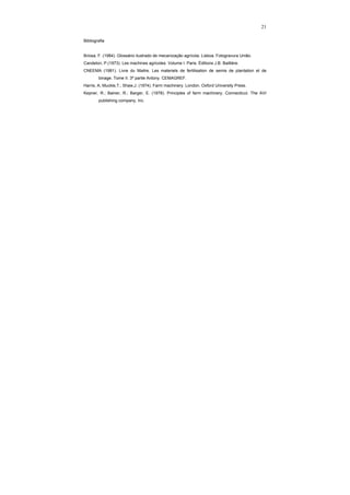21
Bibliografia
Briosa, F. (1984). Glossário ilustrado de mecanização agrícola. Lisboa. Fotogravura União.
Candelon, P.(1973). Les machines agricoles. Volume I. Paris. Éditions J.B. Baillière.
CNEEMA (1981). Livre du Maitre. Les materiels de fertilisation de semis de plantation et de
binage. Tome II. 3ª partie Antony. CEMAGREF.
Harris, A; Muckle,T.; Shaw,J. (1974). Farm machinery. London. Oxford University Press.
Kepner, R.; Bainer, R.; Barger, E. (1978). Principles of farm machinery. Connecticut. The AVI
publishing company, Inc.
 