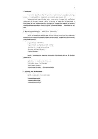 3
1- Introdução
A sementeira das culturas utilizando semeadores mecânicos é uma operação muito antiga
embora o primeiro modelo tenha sido somente encontrado na Itália no século XVI.
Não apresentando a produtividade destes equipamentos diferenças muito significativas
relativamente à sementeira manual a lanço, o aumento da regularidade da distribuição e
profundidade são mais que suficientes para justificar a sua utilização, pelo que hoje se dispõe de
modelos para praticamente todo o tipo de culturas aumentando-se assim a possibilidade do seu
êxito.
2- Objectivos pretendidos com a utilização dos semeadores
Sendo os semeadores máquinas que permitem colocar no solo, com uma disposição
predeterminada, uma determinada quantidade de semente, a sua utilização deve permitir atingir
os seguintes objectivos:
- regularidade de profundidade
- regularidade de repartição da semente na linha
- alinhamentos e espaçamentos perfeitos
- economia sensível de semente
- rapidez de trabalho
Assim, e considerando os objectivos mencionados, um semeador deve ter as seguintes
características:
- polivalência em relação ao tipo de sementes
- distribuição regular e fácil regulação
- profundidade constante
- possibilidade de trabalho a velocidades elevadas
3- Principais tipos de semeadores
Os três principais tipos de semeadores são:
- semeadores em linhas
- semeadores monogrão.
- semeadores centrífugos.
 