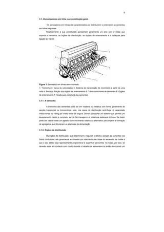 4
3.1- Os semeadores em linha; sua constituição geral.
Os semeadores em linhas são caracterizados por distribuírem e enterrarem as sementes
em linhas regulares.
Relativamente à sua constituição apresentam geralmente um eixo com 2 rodas que
suporta a tremonha, os órgãos de distribuição, os órgãos de enterramento e o cabeçote para
ligação ao tractor.
Figura 1- Semeador em linhas semi-montado
1- Tremonha 2- Caixa de velocidades 3- Sistema de transmissão de movimento a partir de uma
roda 4- Barra de fixação dos órgãos de enterramento 5- Tubos condutores de sementes 6- Órgãos
de enterramento 7- Grade para cobertura das sementes
3.1.1- A tremonha
A tremonha das sementes pode ser em madeira ou metálica com forma geralmente de
secção trapezoidal ou troncocónica, esta, nos casos de distribuição centrífuga. A capacidade
média ronda os 100Kg por metro linear de largura. Deverá comportar um sistema que permita um
esvaziamento rápido e completo, ser de fácil lavagem e a cobertura estanque à chuva. Na maior
parte dos casos existe um agitador com movimento rotativo ou alternativo para impedir a formação
de agregados que obturariam as aberturas de alimentação.
3.1.2- Órgãos de distribuição
Os órgãos de distribuição, que determinam e regulam o débito e lançam as sementes nos
tubos condutores, são geralmente accionados por intermédio das rodas do semeador de molde a
que o seu débito seja rigorosamente proporcional à superfície percorrida. As rodas, por isso, só
deverão estar em contacto com o solo durante o trabalho de sementeira ou então deve existir um
 