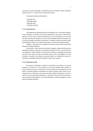 5
mecanismo que permita desengatar a transmissão quando for necessário. Existem semeadores
accionados pela T.D.F., devendo esta ser proporcional ao avanço.
Os principais sistemas de distribuição são:
- distribuição livre;
- distribuição forçada;
- distribuição mista;
- distribuição centrífuga.
3.1.2.1- Distribuição livre
Os semeadores que apresentam este tipo de distribuição, que é o mais antigo, designam-
se por semeadores de colheres pois aquela é assegurada por uma série de colheres fixas,
segundo um circulo, sobre um disco plano solidário com o veio de accionamento. Na maior parte
dos casos cada colher tem duas faces, sendo uma das concavidades bastante mais pequena que
a outra para utilização de sementes muito pequenas. A regulação do débito é feita pela variação
da velocidade de rotação do veio, referido atrás, graças a um conjunto de carretos permutáveis.
Vantagens - este sistema tem a vantagem de não forçar os grãos, sendo pois ideal para
sementes muito frágeis (beterraba).
Inconvenientes - embora seja particularmente bem adaptado à tracção animal este tipo de
distribuição não pode ser empregue com velocidades superiores a 6 Km/h, o que limita muito a
sua utilização em tracção mecânica; é muito sensível às vibrações e às oscilações bruscas dado
que estas, fazem soltar uma parte das sementes antes de serem descarregadas nos tubos
condutores de semente. Este sistema não permite também um esvaziamento completo da
tremonha e as regulações de débito são bastante morosas e pouco rigorosas.
3.1.2.2- Distribuição forçada
Este sistema de distribuição, é utilizado nos semeadores de caneluras ou de cilindros
canelados, e é formado por um veio canelado, em que os seus elementos estão montados no
fundo da tremonha (à frente ou atrás) sobre um eixo transversal de forma semelhante ao caso
anterior. O elemento distribuidor é constituído por um cilindro em metal ou "nylon" cavado, com um
canelado direito ou helicoidal, que roda contra uma patilha mantida em posição por uma mola, o
que faz com que os grãos sejam aprisionados e conduzidos "à força" até ao tubo de descida; a
mola da patilha permite igualmente o seu eventual afastamento, quando da passagem um corpo
estranho de grandes dimensões..
 