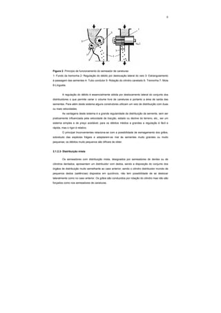 6
Figura 2- Princípio de funcionamento do semeador de caneluras
1- Fundo da tremonha 2- Regulação do débito por deslocação lateral do veio 3- Estrangulamento
à passagem das sementes 4- Tubo condutor 5- Rotação do cilindro canelado 6- Tremonha 7- Mola
8-Lingueta.
A regulação do débito é essencialmente obtida por deslocamento lateral do conjunto dos
distribuidores o que permite variar o volume livre de caneluras e portanto a área de saída das
sementes. Para além deste sistema alguns construtores utilizam um veio de distribuição com duas
ou mais velocidades.
As vantagens deste sistema é a grande regularidade da distribuição da semente, sem ser
praticamente influenciada pela velocidade de tracção, estado ou declive do terreno, etc., ser um
sistema simples e de preço aceitável; para os débitos médios a grandes a regulação é fácil e
rápida, mas o rigor é relativo.
O principal Inconvenientes relaciona-se com a possibilidade de esmagamento dos grãos,
sobretudo das espécies frágeis e adaptarem-se mal às sementes muito grandes ou muito
pequenas; os débitos muito pequenos são difíceis de obter.
3.1.2.3- Distribuição mista
Os semeadores com distribuição mista, designados por semeadores de dentes ou de
cilindros dentados, apresentam um distribuidor com dedos, sendo a disposição do conjunto dos
órgãos de distribuição muito semelhante ao caso anterior; sendo o cilindro distribuidor munido de
pequenos dedos (saliências) dispostos em quicôncio, não tem possibilidade de se deslocar
lateralmente como no caso anterior. Os grãos são conduzidos por rotação do cilindro mas não são
forçados como nos semeadores de caneluras.
 