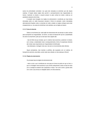 8
sulcos de profundidade controlável, nos quais são colocadas as sementes que são depois
cobertas. A fixação destes órgãos deve permitir o acompanhamento das irregularidades do
terreno, mantendo no entanto o conjunto sempre no plano vertical de molde a obter-se um
paralelismo absoluto entre linhas.
A solução mais divulgada nos órgãos de enterramento é constituída por duas barras
articuladas sobre um varão transversal colocado à frente do semeador, sendo intercaladas
alternadamente fixações curtas e compridas de molde a afastar os órgãos contíguos para evitar
empapamentos ou, nos casos de entrelinhas muito estreitas, que os órgãos se toquem.
3.1.3.1-Tubos de descida
Dados os movimentos que, cada órgão de enterramento têm de executar no plano vertical
para acompanhar as irregularidades do terreno, os tubos de descida têm que ter a possibilidade
de variar de comprimento, pelo que os dois tipos mais vulgares são:
- tubo de folha de aço enrolada, que é o sistema mais económico, perdendo no entanto,
com o tempo, a elasticidade inicial e consequentemente a forma. As asperezas interiores
são muitas vezes responsáveis por irregularidades de distribuição;
- tubo telescópico, montagem mais cara, mas sem os inconvenientes atrás referidos.
Alguns semeadores, mais recentes e perfeitos, são equipados com um sistema, de
transporte da semente, pneumático, sendo neste caso utilizado um tubo estanque e flexível.
3.1.3.2- Órgãos de enterramento
Os principais tipos de órgãos de enterramento são:
- relha ou soco, que é constituída por uma peça em forma de quilha em aço ou ferro, e
que é a montagem mais económica e que convém praticamente a todos os tipos de solos
com a condição de estarem bem preparados e limpos. Tem como contra o grande atrito
com o solo o que provoca um desgaste rápido, em solos abrasivos;
 