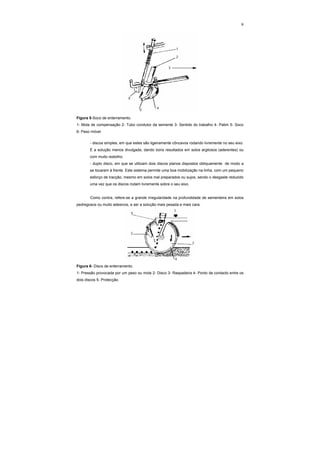 9
Figura 5-Soco de enterramento.
1- Mola de compensação 2- Tubo condutor da semente 3- Sentido do trabalho 4- Patim 5- Soco
6- Peso móvel
- discos simples, em que estes são ligeiramente côncavos rodando livremente no seu eixo.
É a solução menos divulgada, dando bons resultados em solos argilosos (aderentes) ou
com muito restolho;
- duplo disco, em que se utilizam dois discos planos dispostos obliquamente de modo a
se tocarem à frente. Este sistema permite uma boa mobilização na linha, com um pequeno
esforço de tracção, mesmo em solos mal preparados ou sujos, sendo o desgaste reduzido
uma vez que os discos rodam livremente sobre o seu eixo.
Como contra, refere-se a grande irregularidade na profundidade de sementeira em solos
pedregosos ou muito adesivos, e ser a solução mais pesada e mais cara.
Figura 6- Disco de enterramento.
1- Pressão provocada por um peso ou mola 2- Disco 3- Raspadeira 4- Ponto de contacto entre os
dois discos 5- Protecção.
 