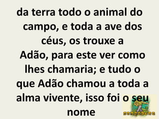da terra todo o animal do campo, e toda a ave dos céus, os trouxe a Adão, para este ver como lhes chamaria; e tudo o que Adão chamou a toda a alma vivente, isso foi o seu nome 